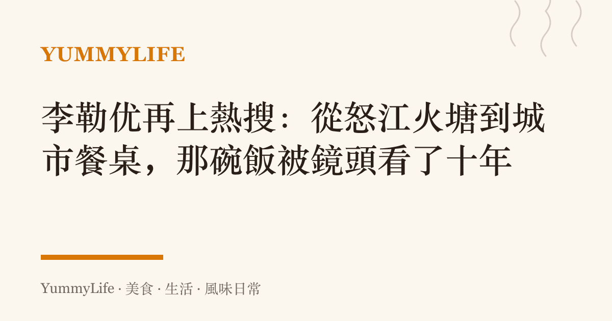 李勒優再上熱搜：從怒江火塘到城市餐桌，那碗飯被鏡頭看了十年