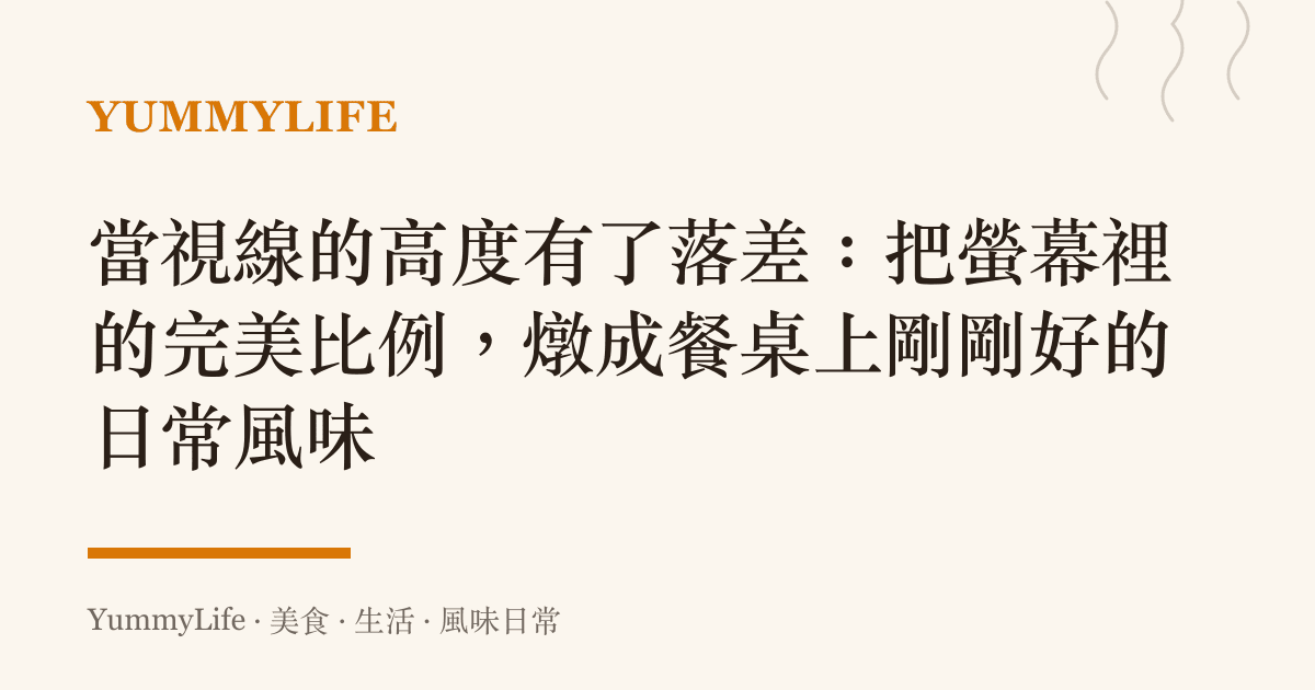 當視線的高度有了落差：把螢幕裡的完美比例，燉成餐桌上剛剛好的日常風味
