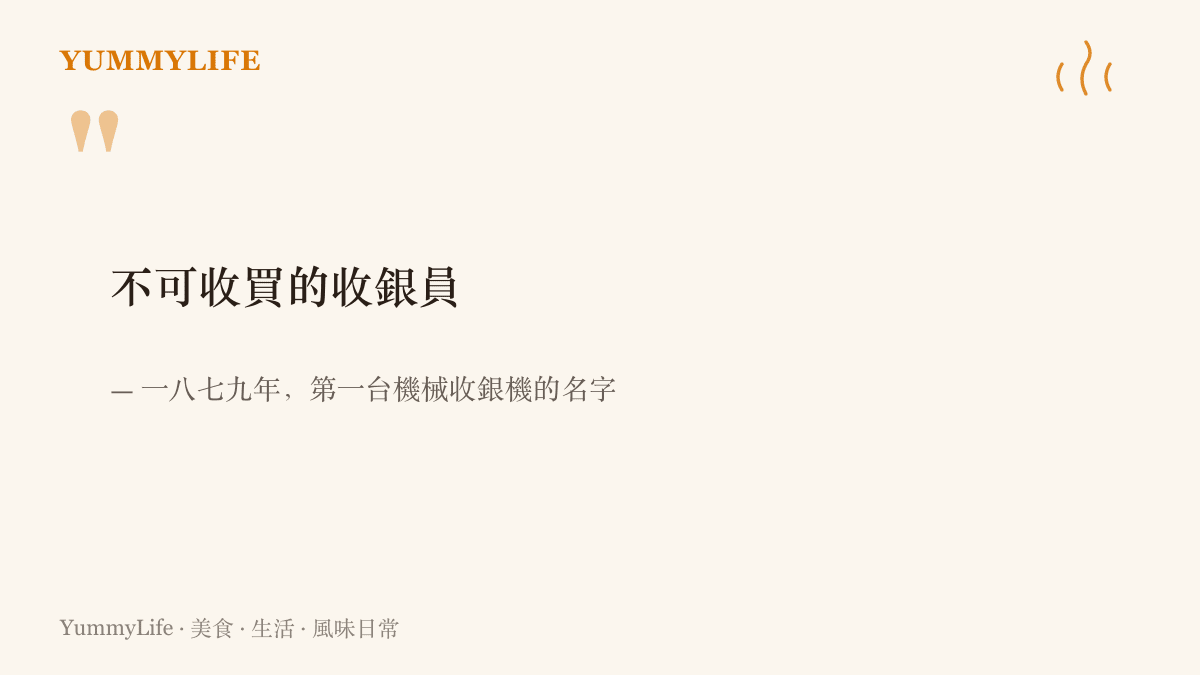 一八七九年問世的第一臺機械收銀機被命名為不可收買的收銀員，象徵每一筆交易都要留下紀錄、誰也無法動手腳