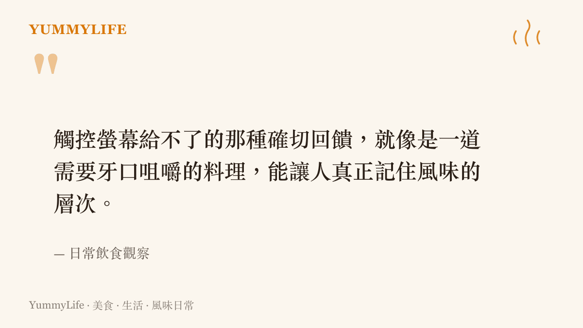 觸控螢幕給不了的那種確切回饋，就像是一道需要牙口咀嚼的料理，能讓人真正記住風味的層次。