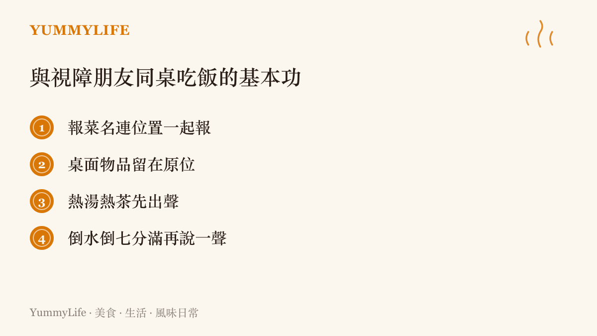列舉與視障朋友同桌用餐的四個基本動作：報菜名連位置一起報、桌面物品留在原位、熱湯熱茶先出聲、倒水倒七分滿再說一聲