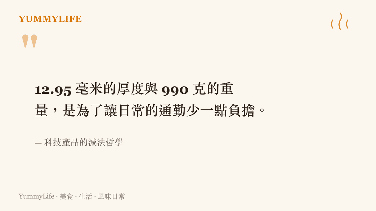 12.95 毫米的厚度與 990 克的重量，是為了讓日常的通勤少一點負擔。