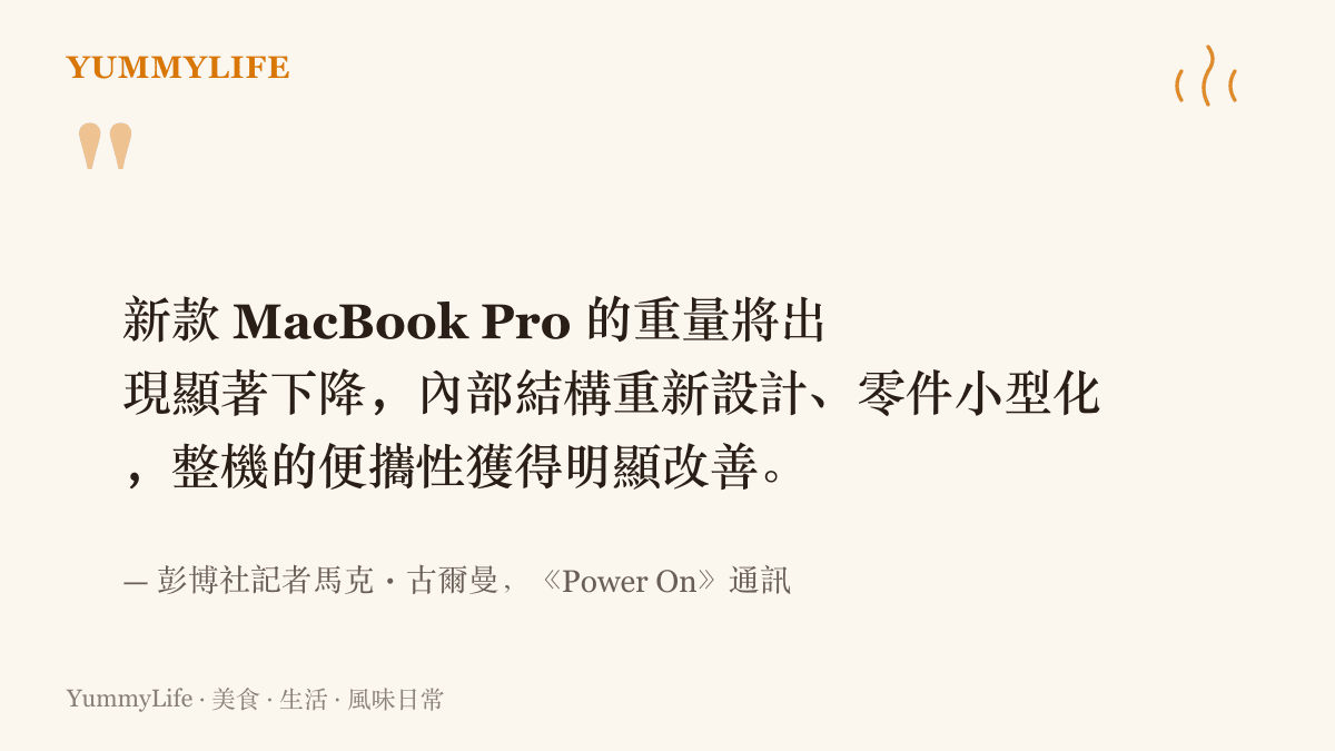 彭博社記者古爾曼在《Power On》通訊中表示，新款MacBook Pro重量將顯著下降，內部零件小型化並重新排列，整機便攜性明顯改善
