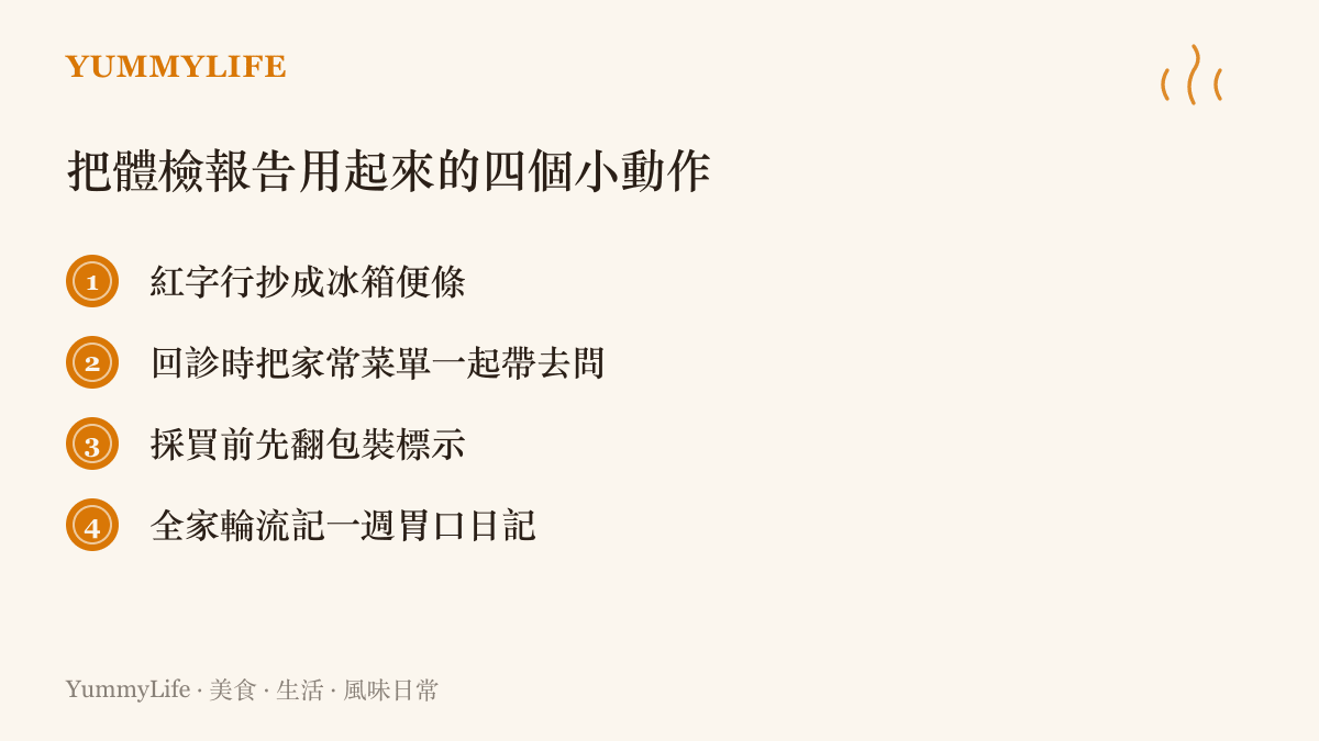 一張清單列出把體檢報告落實到日常飲食的四個做法：把紅字項目抄成冰箱便條、回診時連家常菜單一起請教醫師、採買前閱讀包裝標示、全家人輪流記錄一週的胃口變化