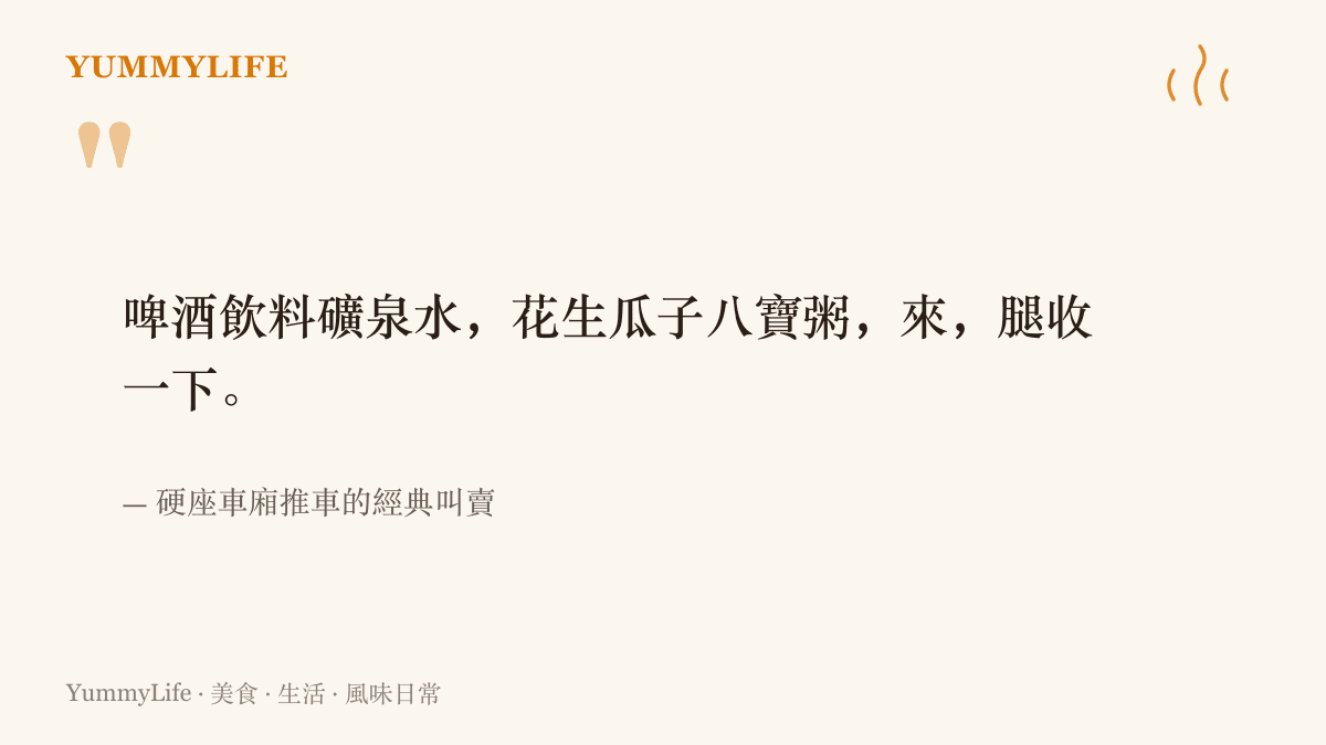 硬座車廂推車的經典叫賣臺詞：啤酒飲料礦泉水，花生瓜子八寶粥，來，腿收一下
