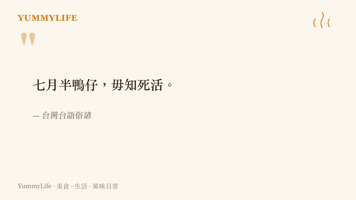 臺語俗諺寫著七月半鴨仔毋知死活，以七月半前的鴨子不知即將被宰，形容人對眼前的危險毫無警覺。